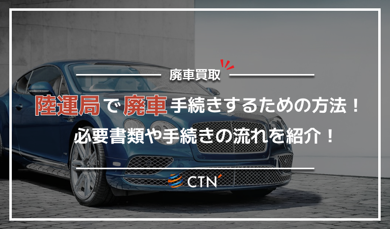 陸運局で廃車手続きを行う方法！必要書類や手続きの流れについて徹底解説！｜CTN車一括査定